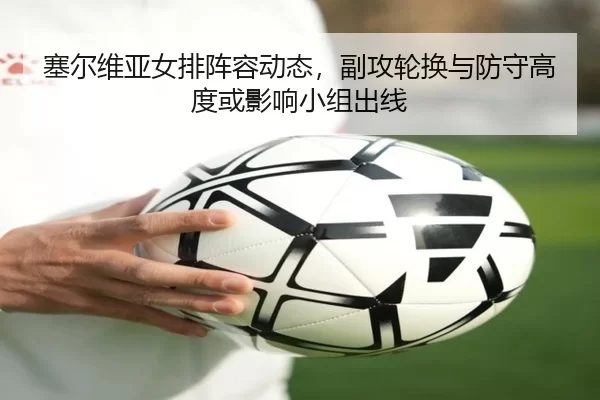 塞尔维亚女排阵容动态，副攻轮换与防守高度或影响小组出线